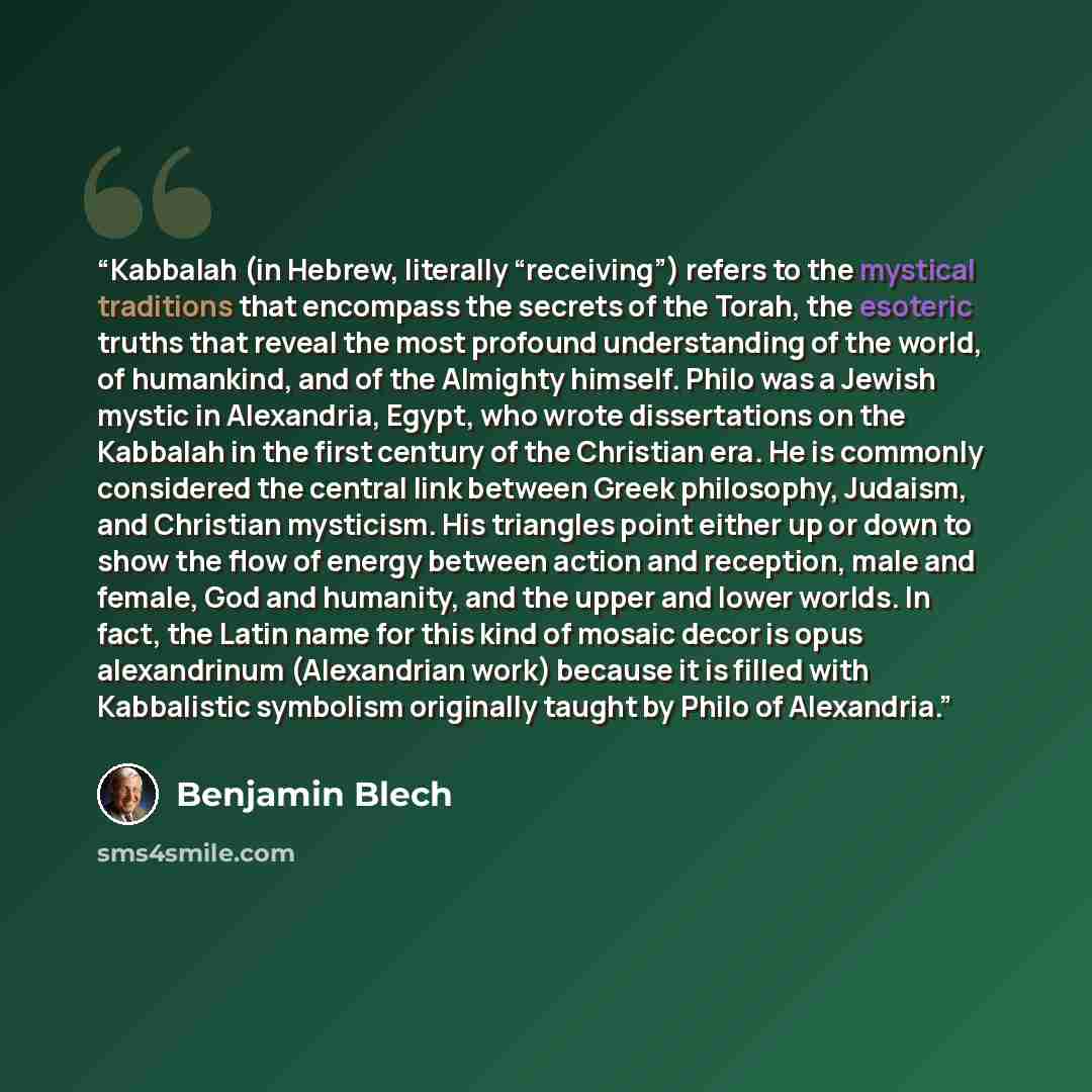 “Kabbalah (in Hebrew, literally “receiving”) refers to the mystical traditions that encompass the secrets of the Torah, the esoteric truths that reveal the most profound understanding of the world, of humankind, and of the Almighty himself. Philo was a Jewish mystic in Alexandria, Egypt, who wrote…” quote by Benjamin Blech
