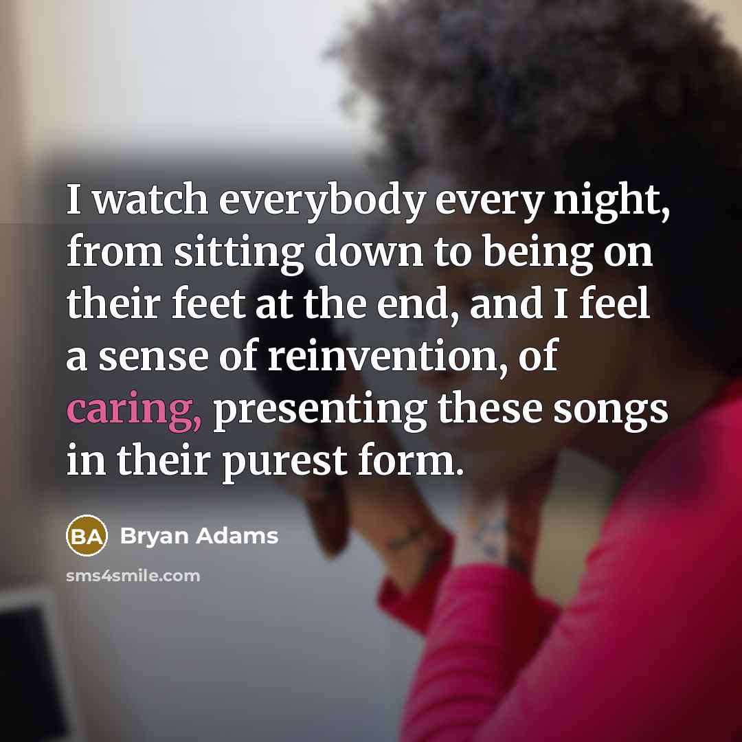 “I watch everybody every night, from sitting down to being on their feet at the end, and I feel a sense of reinvention, of caring, presenting these songs in their purest form.” quote by Bryan Adams