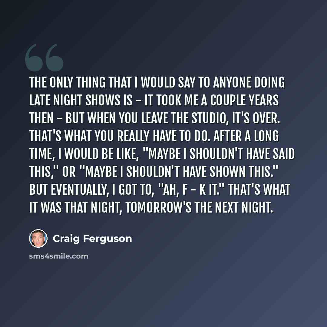 “The only thing that I would say to anyone doing late night shows is - it took me a couple years then - but when you leave the studio, it's over. That's what you really have to do. After a long time, I would be like, "Maybe I shouldn't have said this," or "Maybe I shouldn't have shown this." But…” quote by Craig Ferguson