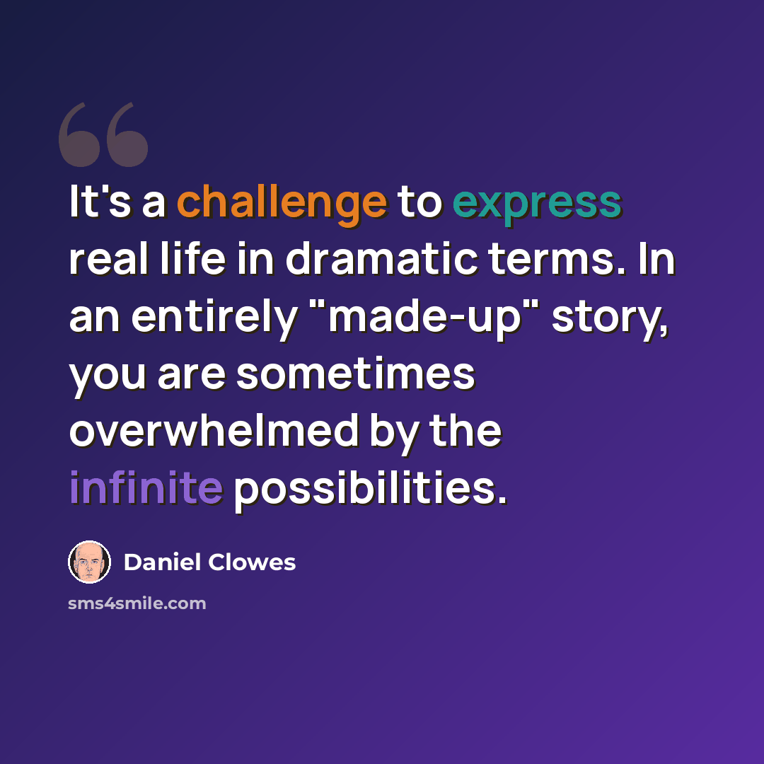 “It's a challenge to express real life in dramatic terms. In an entirely "made-up" story, you are sometimes overwhelmed by the infinite possibilities.” quote by Daniel Clowes