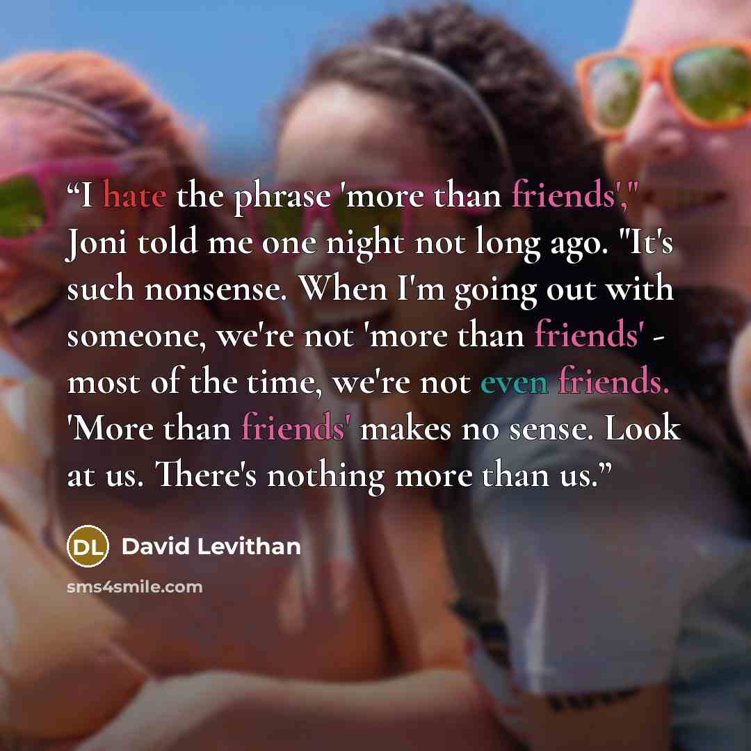 “I hate the phrase 'more than friends'," Joni told me one night not long ago. "It's such nonsense. When I'm going out with someone, we're not 'more than friends' - most of the time, we're not even friends. 'More than friends' makes no sense. Look at us. There's nothing more than us.” quote by David Levithan