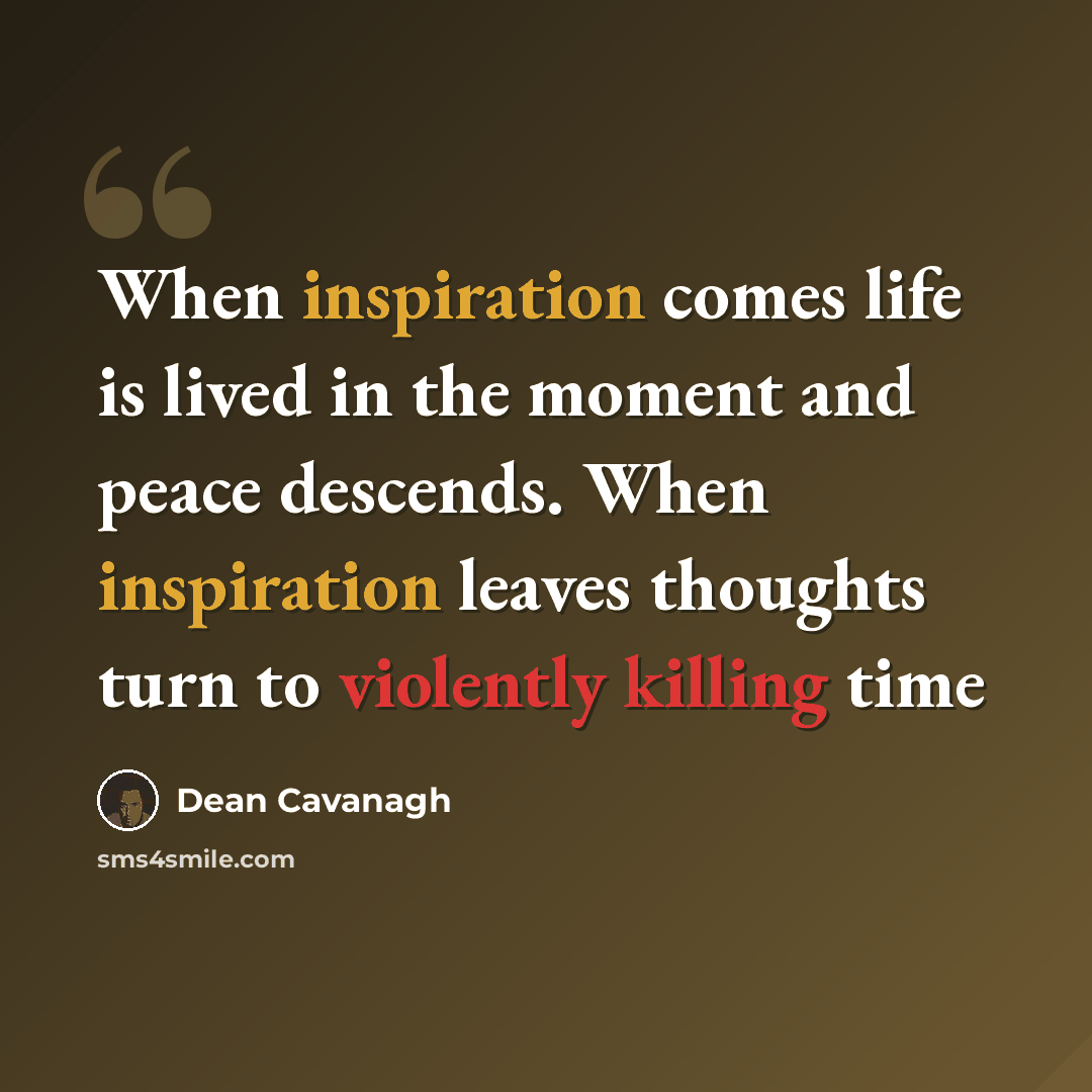 “When inspiration comes life is lived in the moment and peace descends. When inspiration leaves thoughts turn to violently killing time” quote by Dean Cavanagh