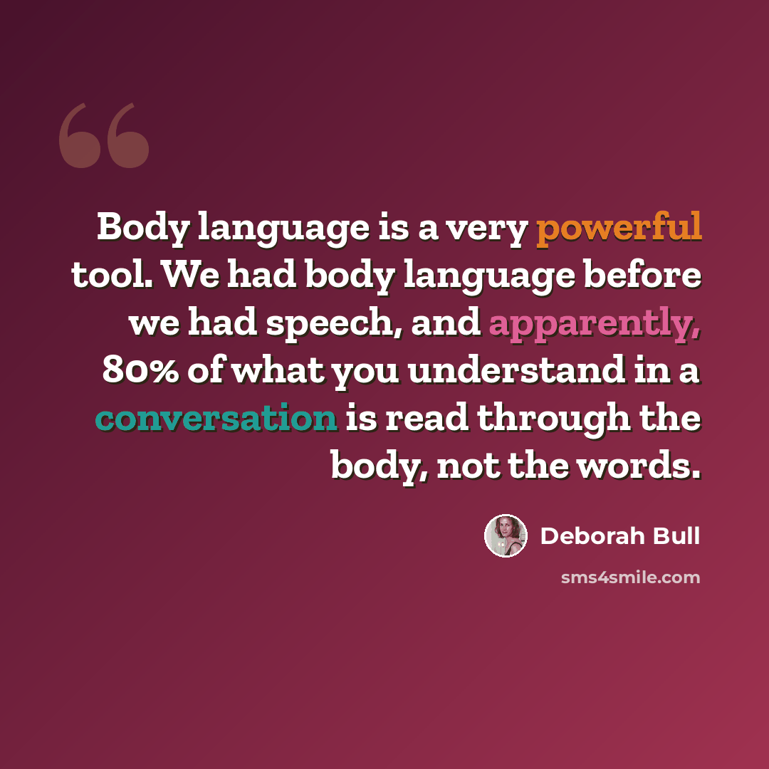 “Body language is a very powerful tool. We had body language before we had speech, and apparently, 80% of what you understand in a conversation is read through the body, not the words.” quote by Deborah Bull
