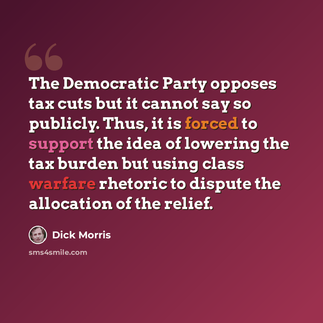 “The Democratic Party opposes tax cuts but it cannot say so publicly. Thus, it is forced to support the idea of lowering the tax burden but using class warfare rhetoric to dispute the allocation of the relief.” quote by Dick Morris