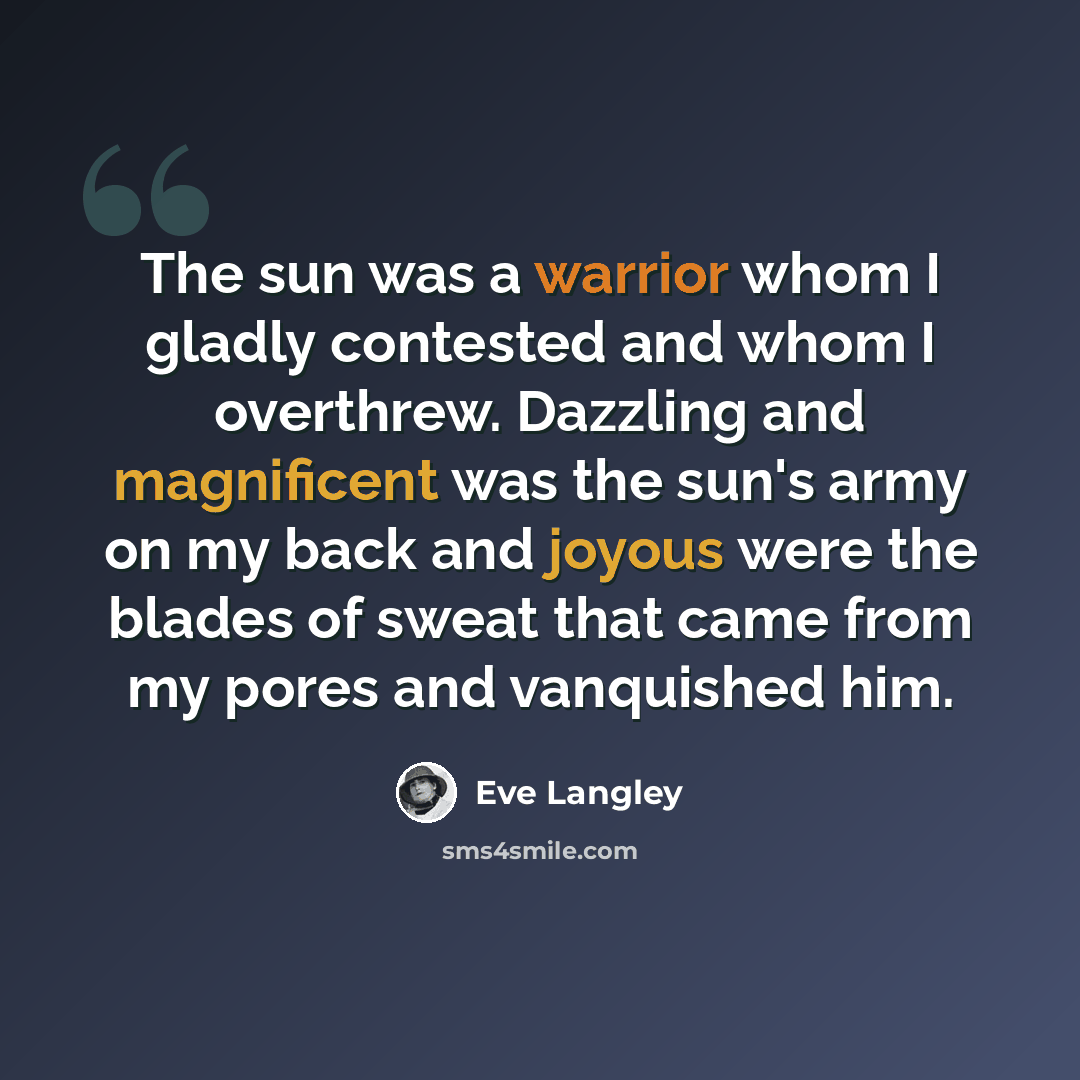 “The sun was a warrior whom I gladly contested and whom I overthrew. Dazzling and magnificent was the sun's army on my back and joyous were the blades of sweat that came from my pores and vanquished him.” quote by Eve Langley