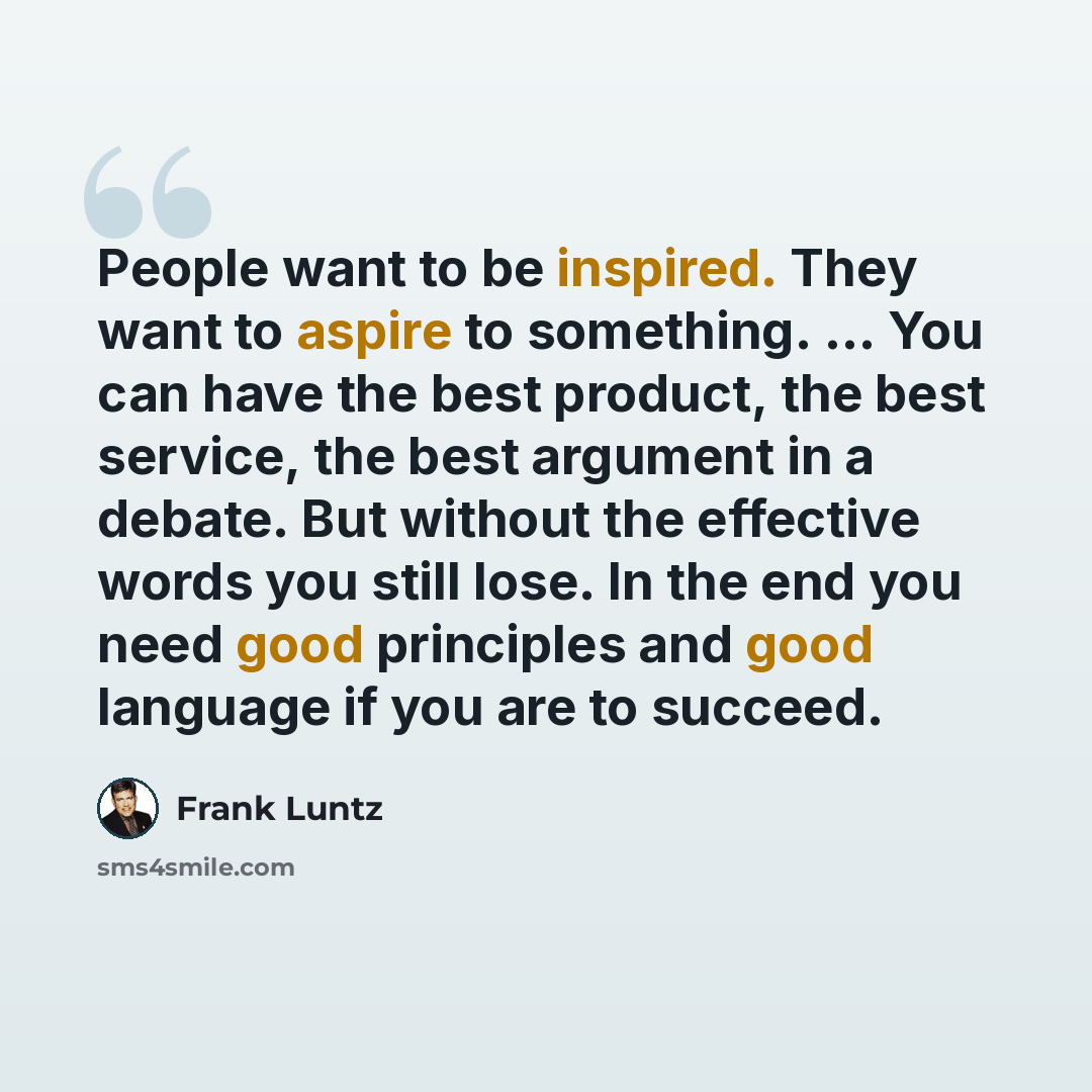 “People want to be inspired. They want to aspire to something. ... You can have the best product, the best service, the best argument in a debate. But without the effective words you still lose. In the end you need good principles and good language if you are to succeed.” quote by Frank Luntz
