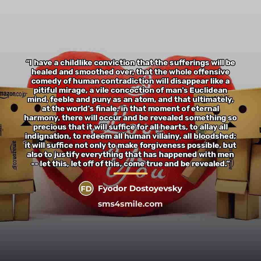 “I have a childlike conviction that the sufferings will be healed and smoothed over, that the whole offensive comedy of human contradiction will disappear like a pitiful mirage, a vile concoction of man's Euclidean mind, feeble and puny as an atom, and that ultimately, at the world's finale, in…” quote by Fyodor Dostoyevsky