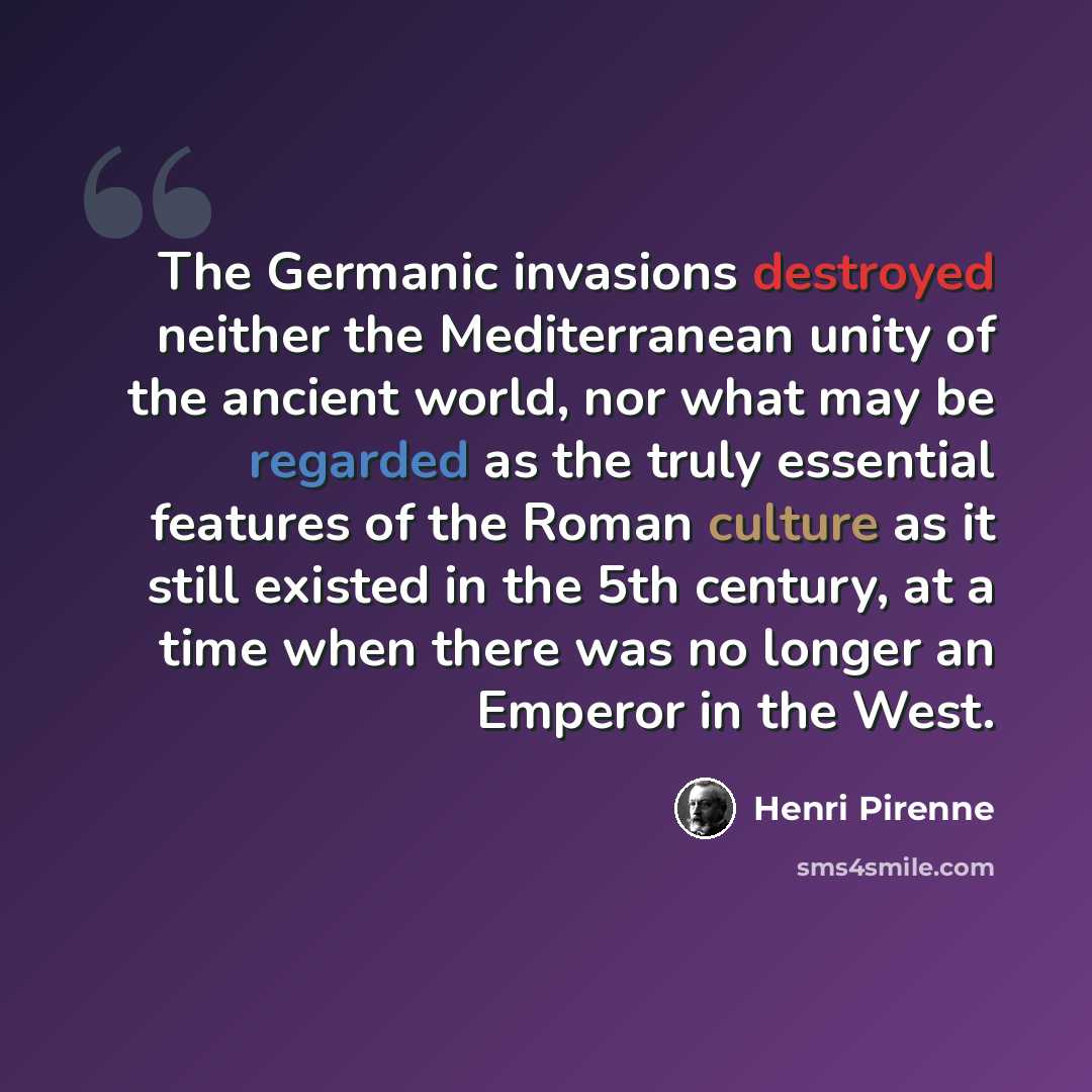 “The Germanic invasions destroyed neither the Mediterranean unity of the ancient world, nor what may be regarded as the truly essential features of the Roman culture as it still existed in the 5th century, at a time when there was no longer an Emperor in the West.” quote by Henri Pirenne