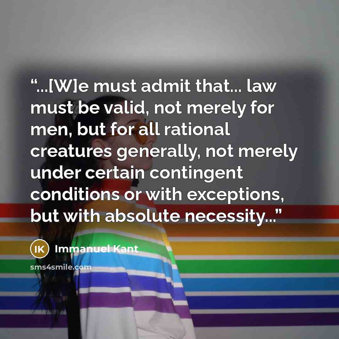 “...[W]e must admit that... law must be valid, not merely for men, but for all rational creatures generally, not merely under certain contingent conditions or with exceptions, but with absolute necessity...” quote by Immanuel Kant