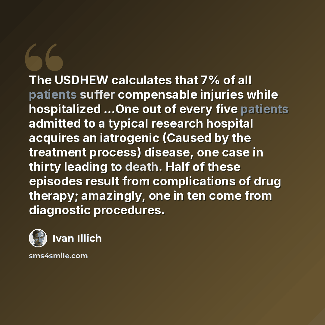 “The USDHEW calculates that 7% of all patients suffer compensable injuries while hospitalized …One out of every five patients admitted to a typical research hospital acquires an iatrogenic (Caused by the treatment process) disease, one case in thirty leading to death. Half of these episodes result…” quote by Ivan Illich