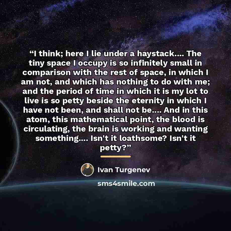“I think; here I lie under a haystack… The tiny space I occupy is so infinitely small in comparison with the rest of space, in which I am not, and which has nothing to do with me; and the period of time in which it is my lot to live is so petty beside the eternity in which I have not been, and…” quote by Ivan Turgenev