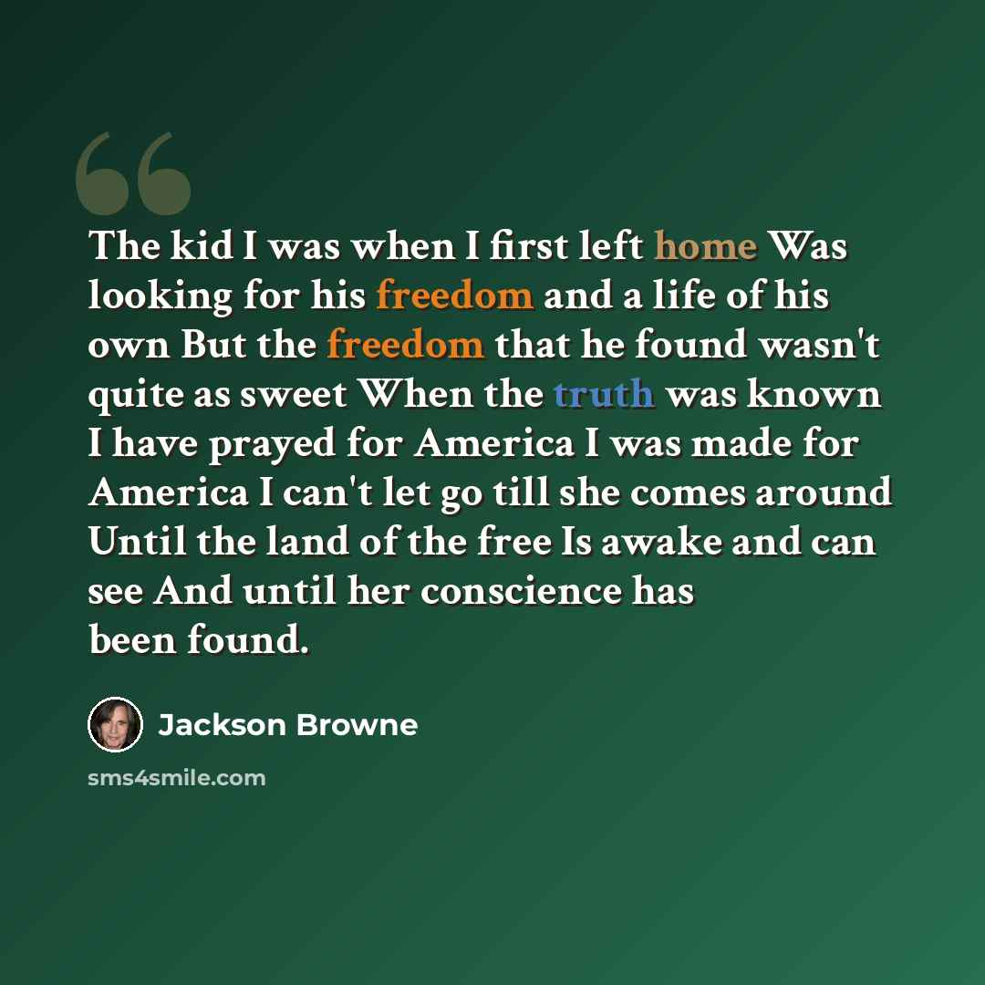 “The kid I was when I first left home Was looking for his freedom and a life of his own But the freedom that he found wasn't quite as sweet When the truth was known I have prayed for America I was made for America I can't let go till she comes around Until the land of the free Is awake and can see…” quote by Jackson Browne