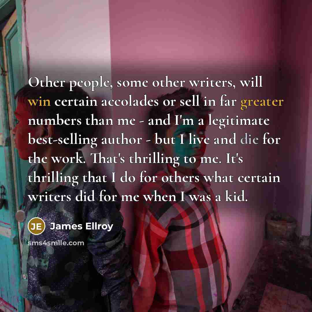 “Other people, some other writers, will win certain accolades or sell in far greater numbers than me - and I'm a legitimate best-selling author - but I live and die for the work. That's thrilling to me. It's thrilling that I do for others what certain writers did for me when I was a kid.” quote by James Ellroy