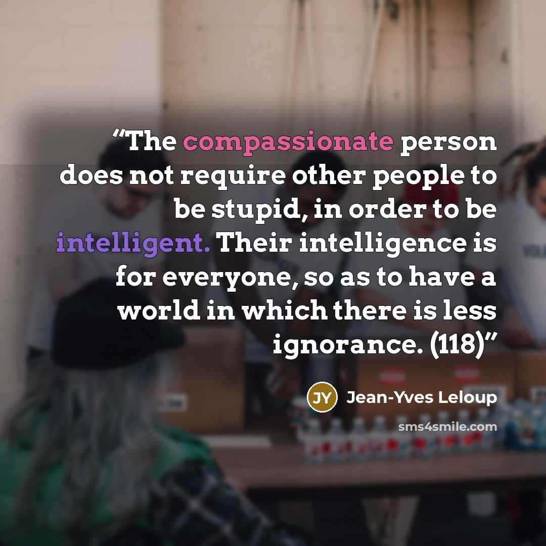 “The compassionate person does not require other people to be stupid, in order to be intelligent. Their intelligence is for everyone, so as to have a world in which there is less ignorance. (118)” quote by Jean-Yves Leloup