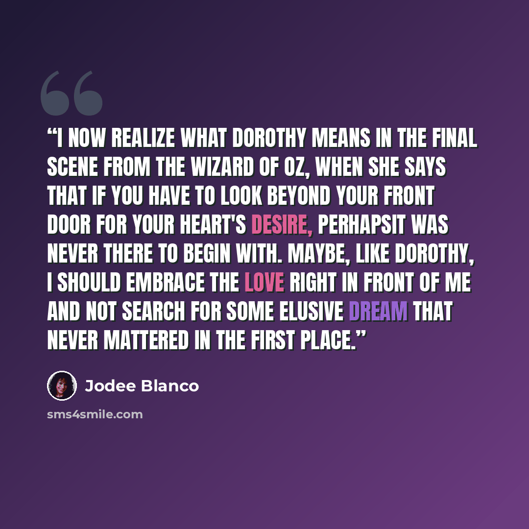 “I now realize what Dorothy means in the final scene from The Wizard of Oz, when she says that if you have to look beyond your front door for your heart's desire, perhapsit was never there to begin with. Maybe, like Dorothy, I should embrace the love right in front of me and not search for some…” quote by Jodee Blanco