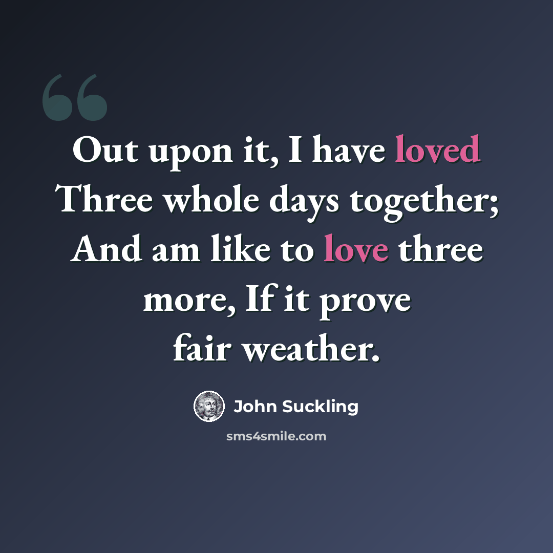 “Out upon it, I have loved Three whole days together; And am like to love three more, If it prove fair weather.” quote by John Suckling