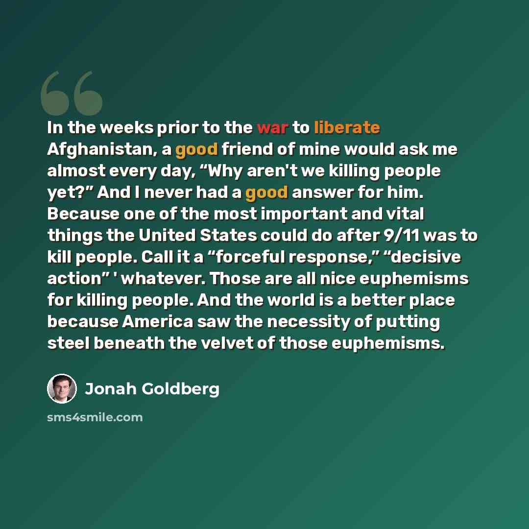 “In the weeks prior to the war to liberate Afghanistan, a good friend of mine would ask me almost every day, “Why aren't we killing people yet?” And I never had a good answer for him. Because one of the most important and vital things the United States could do after 9/11 was to kill people. Call…” quote by Jonah Goldberg