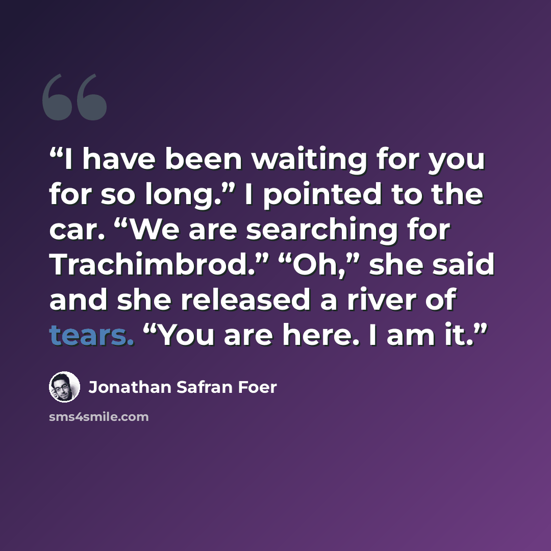 “I have been waiting for you for so long.” I pointed to the car. “We are searching for Trachimbrod.” “Oh,” she said and she released a river of tears. “You are here. I am it.” quote by Jonathan Safran Foer