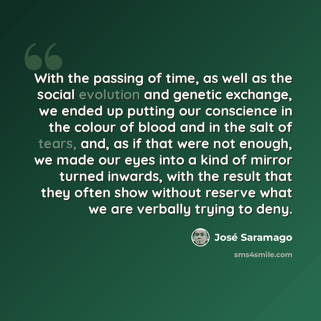 “With the passing of time, as well as the social evolution and genetic exchange, we ended up putting our conscience in the colour of blood and in the salt of tears, and, as if that were not enough, we made our eyes into a kind of mirror turned inwards, with the result that they often show without…” quote by Jose Saramago