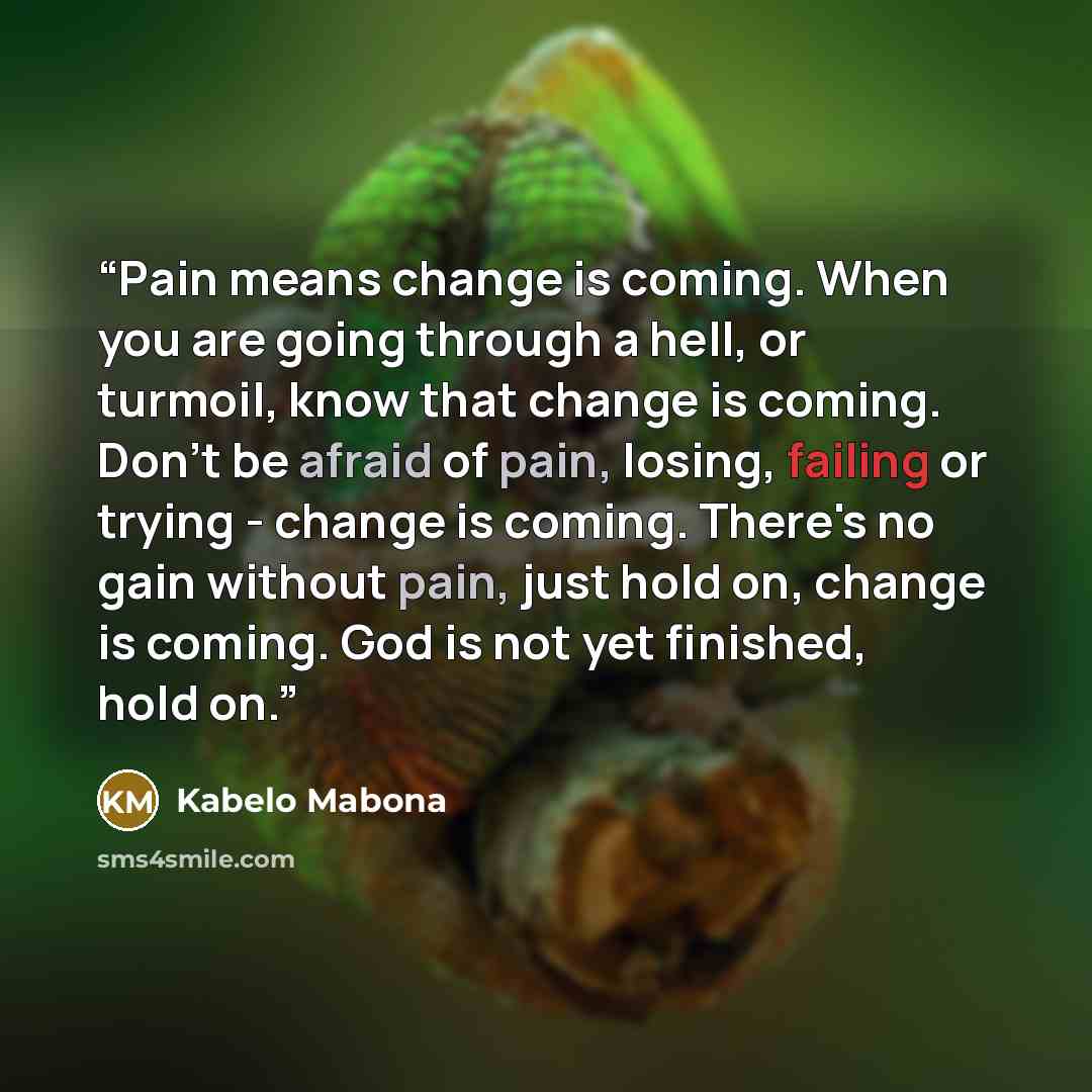 “Pain means change is coming. When you are going through a hell, or turmoil, know that change is coming. Don't be afraid of pain, losing, failing or trying - change is coming. There's no gain without pain, just hold on, change is coming. God is not yet finished, hold on.” quote by Kabelo Mabona