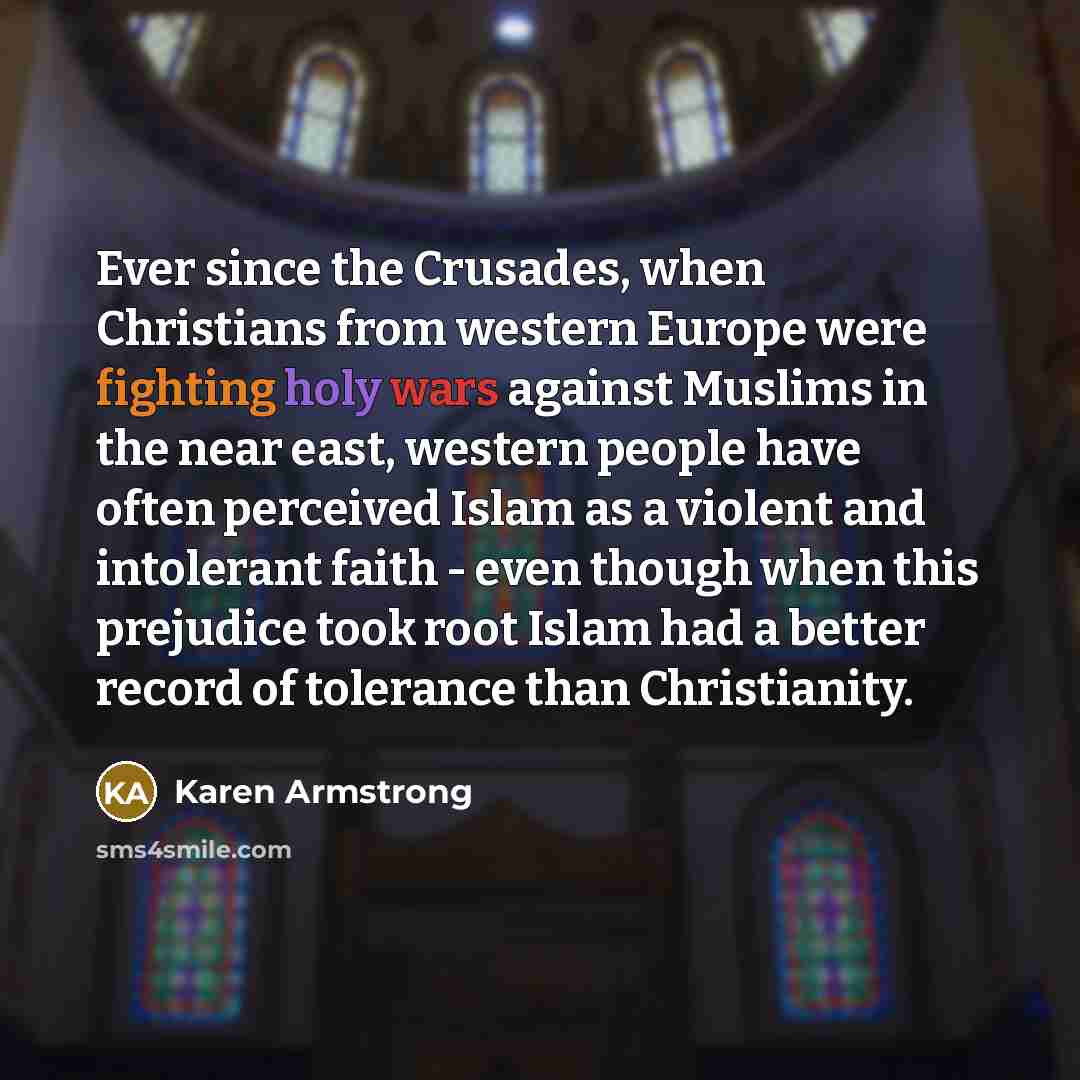 “Ever since the Crusades, when Christians from western Europe were fighting holy wars against Muslims in the near east, western people have often perceived Islam as a violent and intolerant faith - even though when this prejudice took root Islam had a better record of tolerance than Christianity.” quote by Karen Armstrong