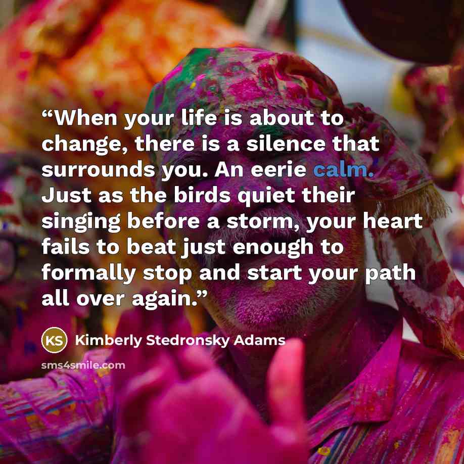 “When your life is about to change, there is a silence that surrounds you. An eerie calm. Just as the birds quiet their singing before a storm, your heart fails to beat just enough to formally stop and start your path all over again.” quote by Kimberly Stedronsky Adams