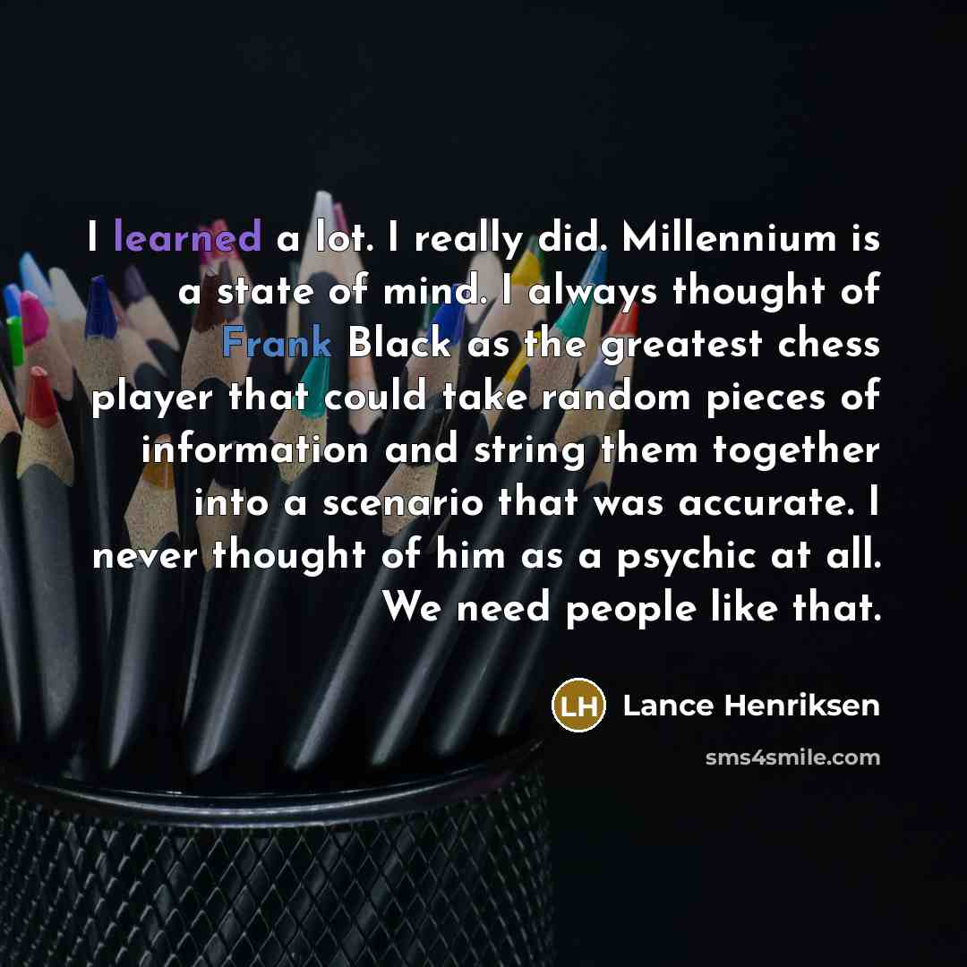 “I learned a lot. I really did. Millennium is a state of mind. I always thought of Frank Black as the greatest chess player that could take random pieces of information and string them together into a scenario that was accurate. I never thought of him as a psychic at all. We need people like that.” quote by Lance Henriksen