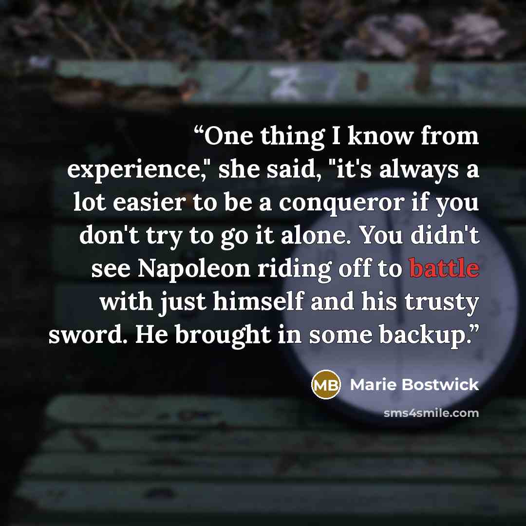 “One thing I know from experience," she said, "it's always a lot easier to be a conqueror if you don't try to go it alone. You didn't see Napoleon riding off to battle with just himself and his trusty sword. He brought in some backup.” quote by Marie Bostwick