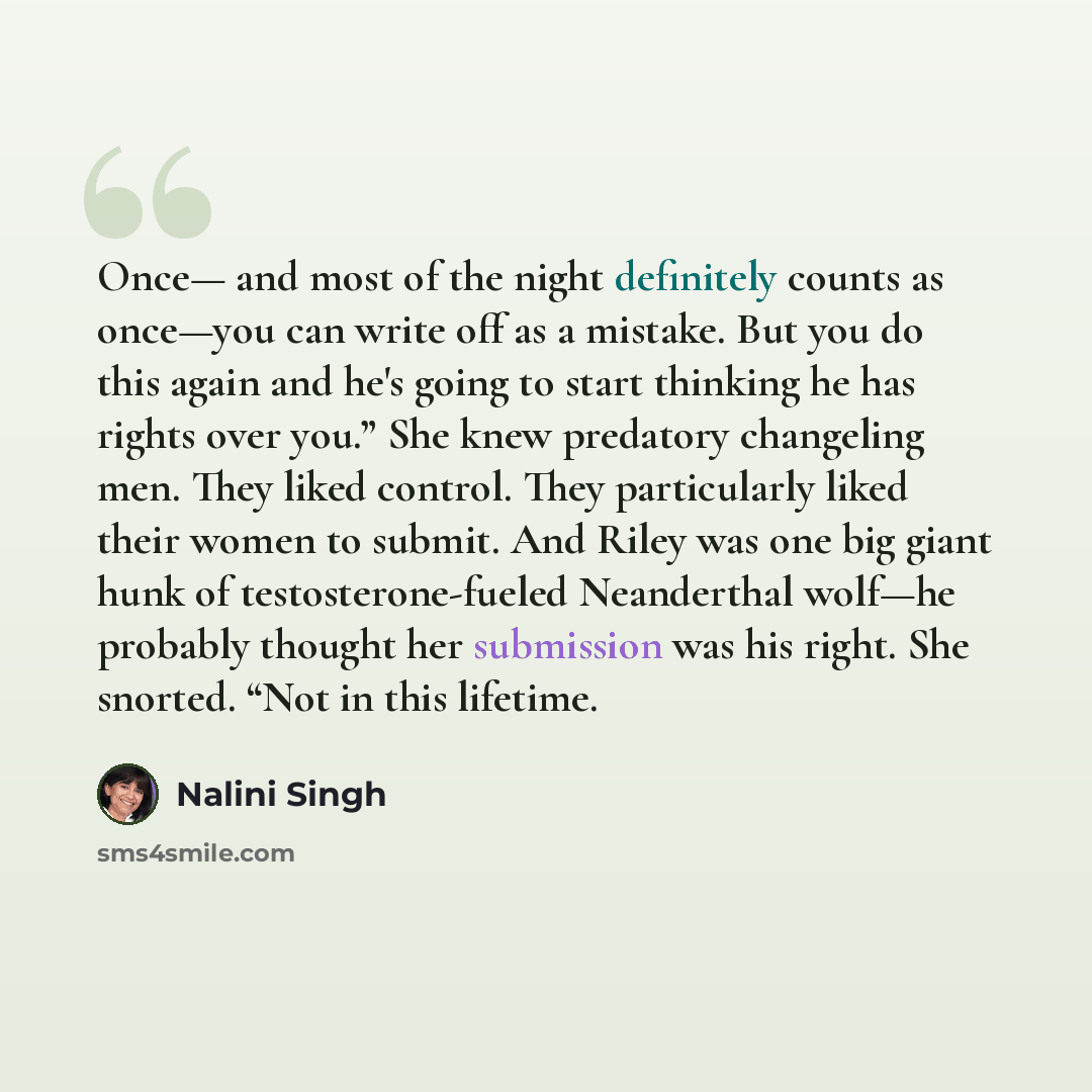 “Once— and most of the night definitely counts as once—you can write off as a mistake. But you do this again and he's going to start thinking he has rights over you.” She knew predatory changeling men. They liked control. They particularly liked their women to submit. And Riley was one big giant…” quote by Nalini Singh