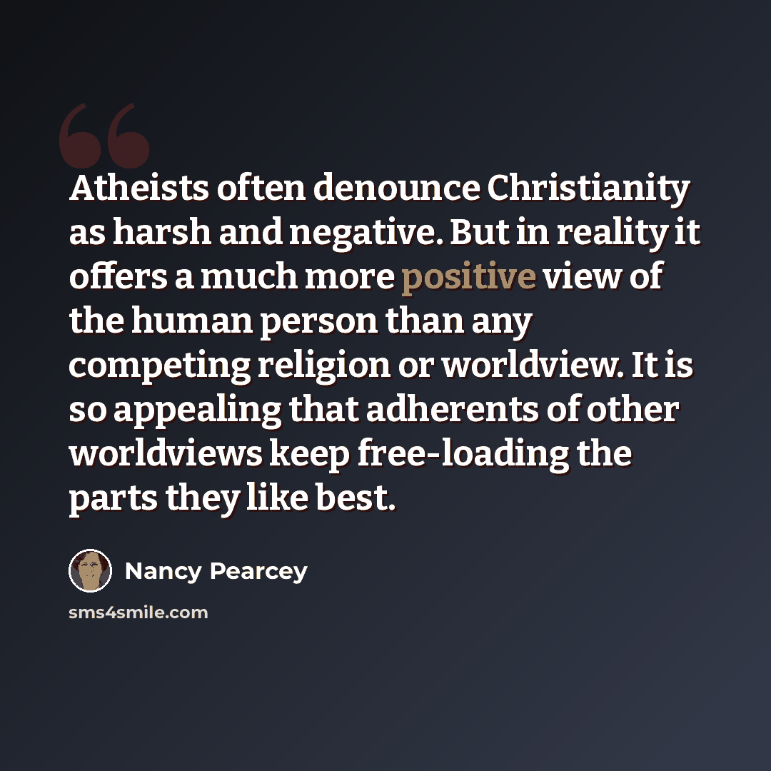 “Atheists often denounce Christianity as harsh and negative. But in reality it offers a much more positive view of the human person than any competing religion or worldview. It is so appealing that adherents of other worldviews keep free-loading the parts they like best.” quote by Nancy Pearcey