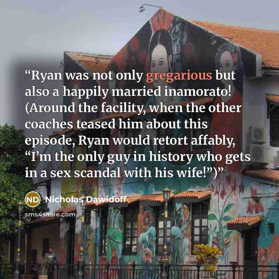 “Ryan was not only gregarious but also a happily married inamorato! (Around the facility, when the other coaches teased him about this episode, Ryan would retort affably, “I’m the only guy in history who gets in a sex scandal with his wife!”)” quote by Nicholas Dawidoff