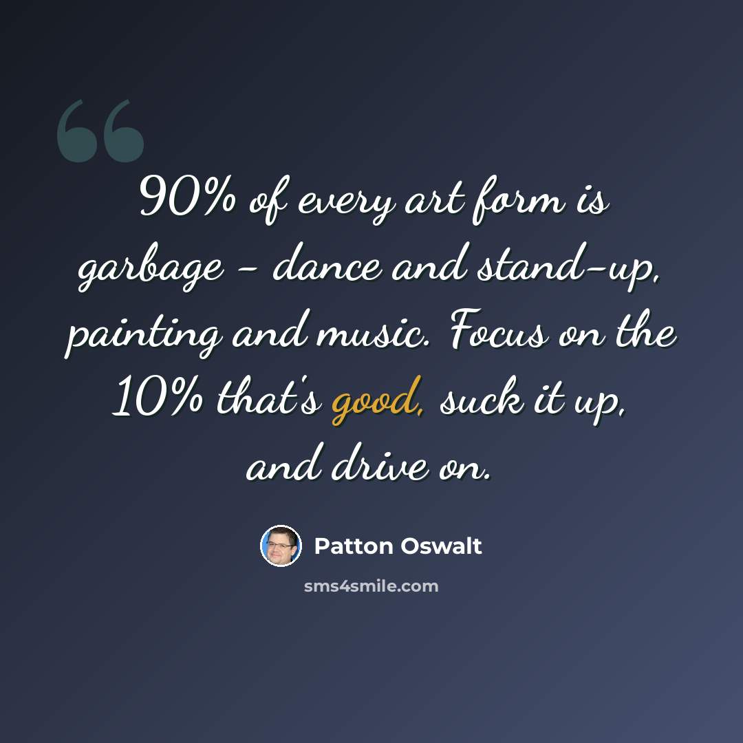 “90% of every art form is garbage - dance and stand-up, painting and music. Focus on the 10% that's good, suck it up, and drive on.” quote by Patton Oswalt