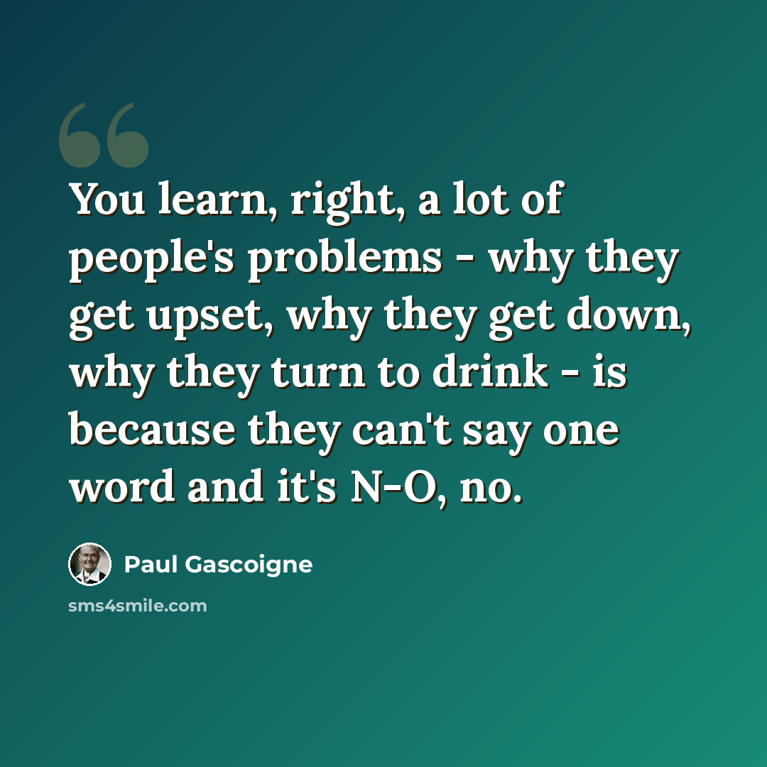 “You learn, right, a lot of people's problems - why they get upset, why they get down, why they turn to drink - is because they can't say one word and it's N-O, no.” quote by Paul Gascoigne