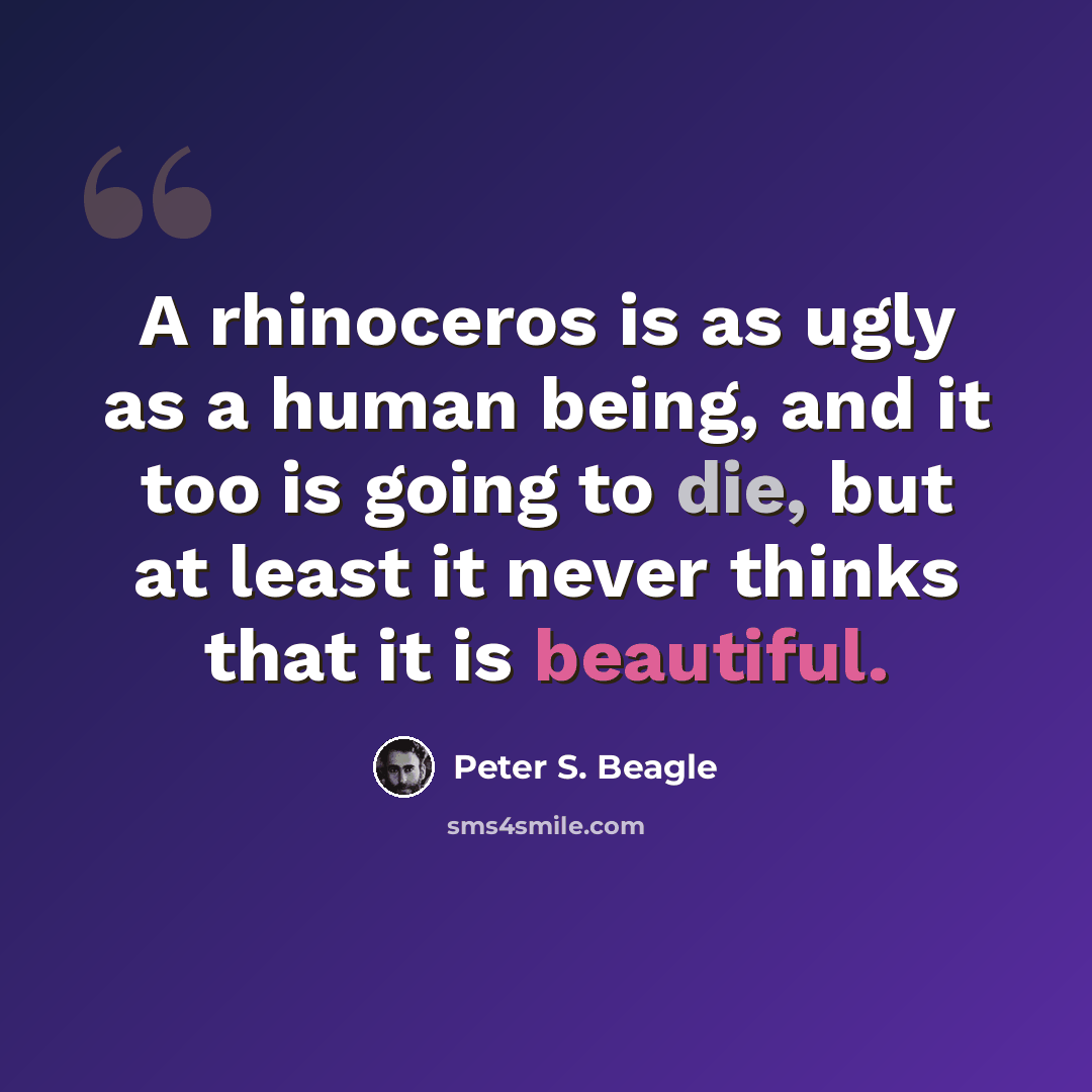 “A rhinoceros is as ugly as a human being, and it too is going to die, but at least it never thinks that it is beautiful.” quote by Peter S. Beagle