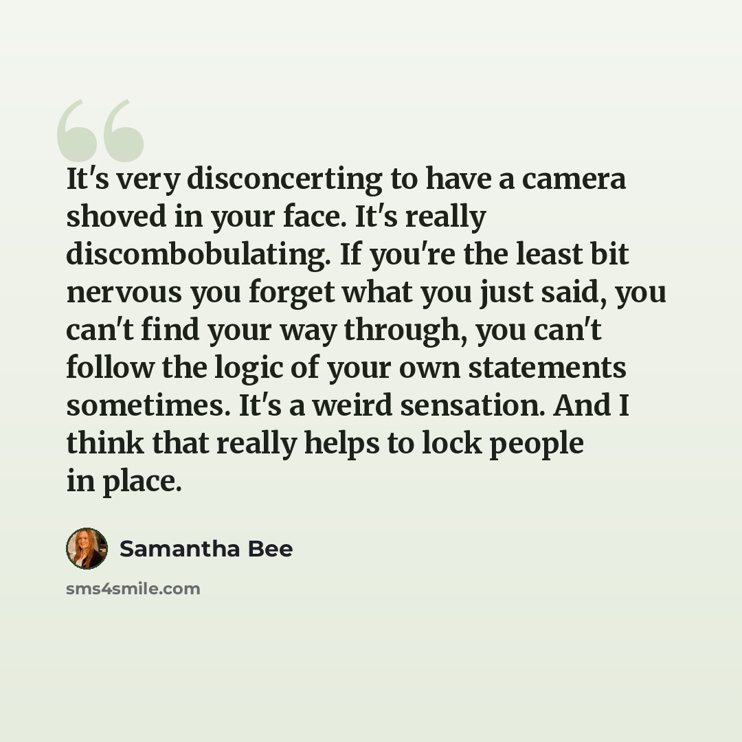 “It's very disconcerting to have a camera shoved in your face. It's really discombobulating. If you're the least bit nervous you forget what you just said, you can't find your way through, you can't follow the logic of your own statements sometimes. It's a weird sensation. And I think that really…” quote by Samantha Bee