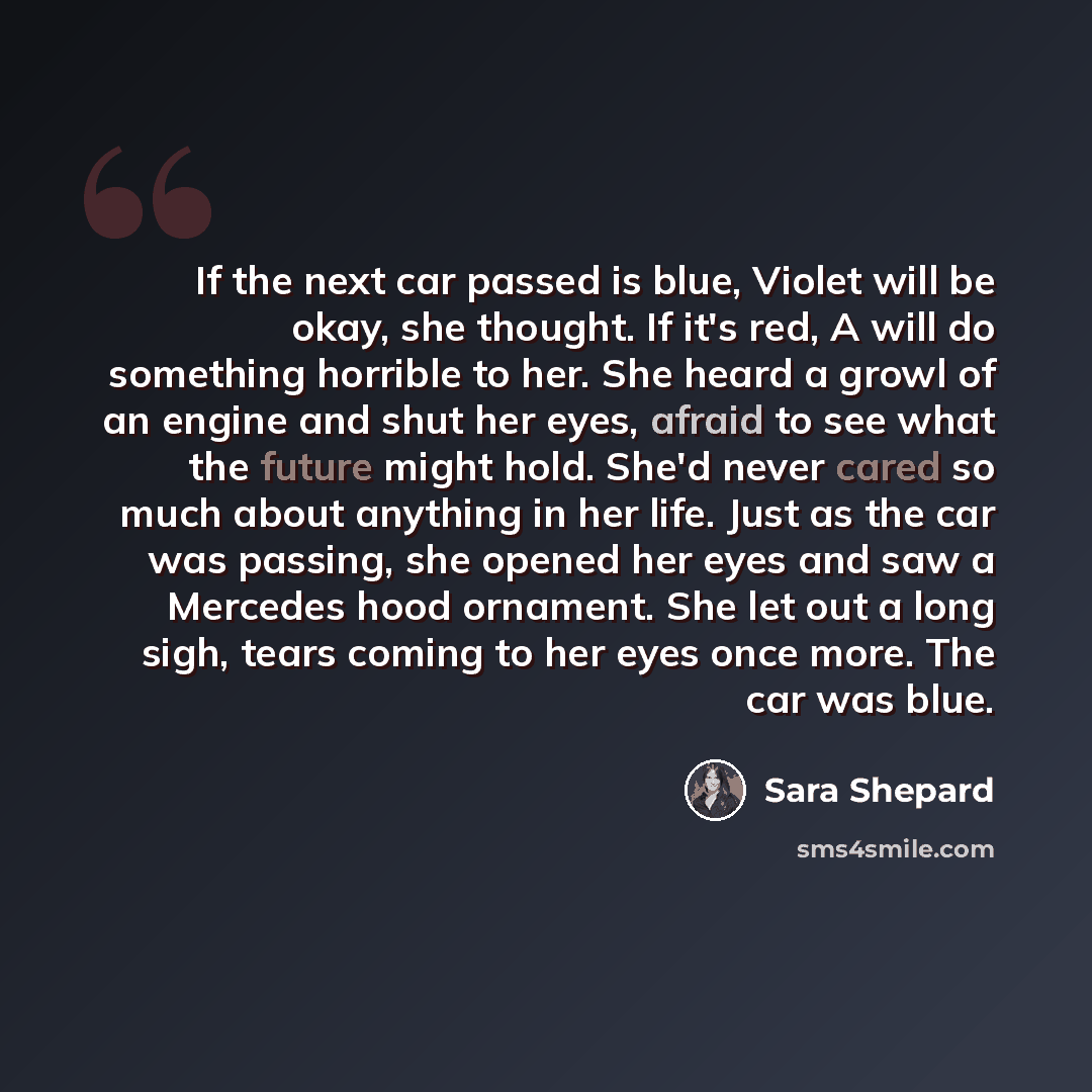 “If the next car passed is blue, Violet will be okay, she thought. If it's red, A will do something horrible to her. She heard a growl of an engine and shut her eyes, afraid to see what the future might hold. She'd never cared so much about anything in her life. Just as the car was passing, she…” quote by Sara Shepard