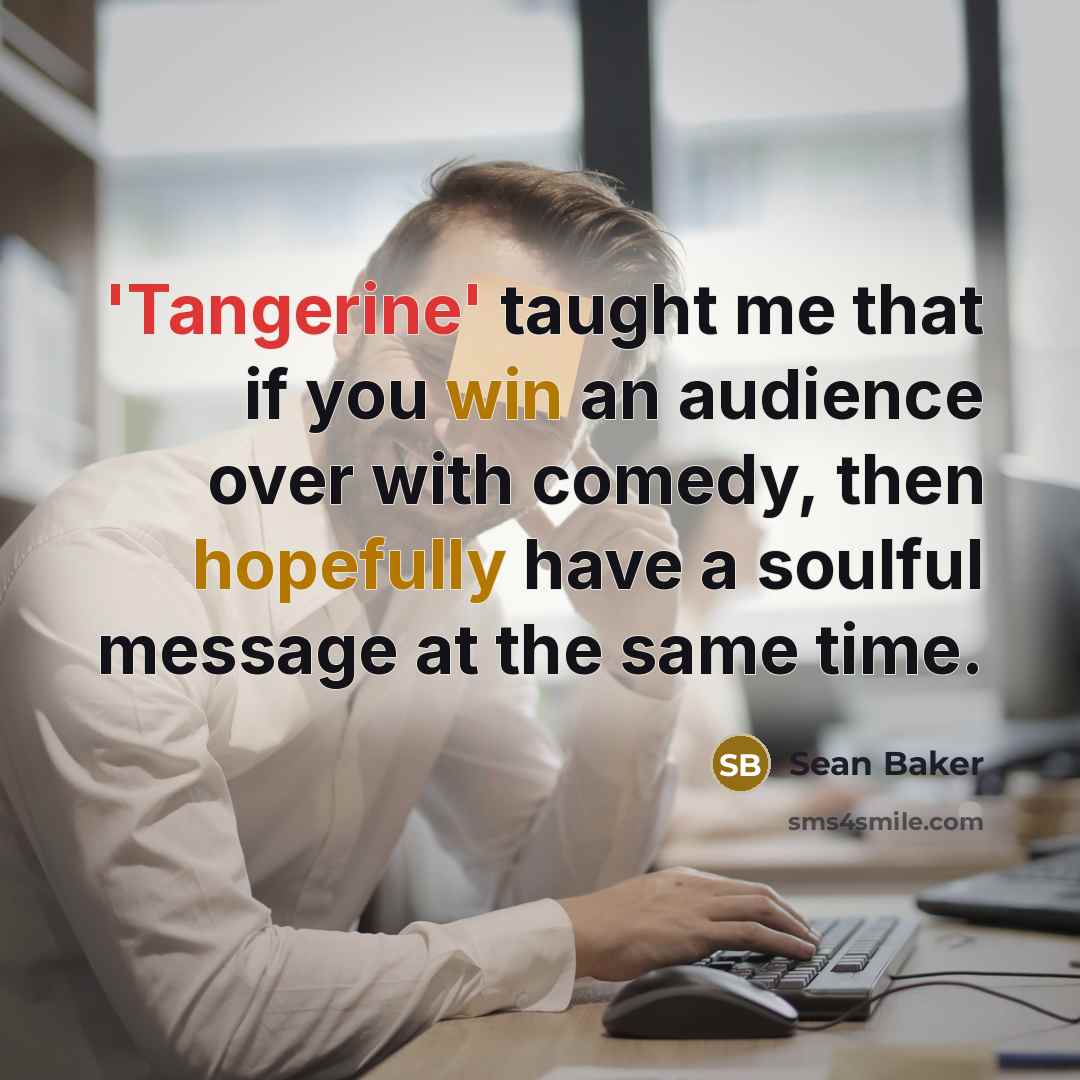 “'Tangerine' taught me that if you win an audience over with comedy, then hopefully have a soulful message at the same time.” quote by Sean Baker