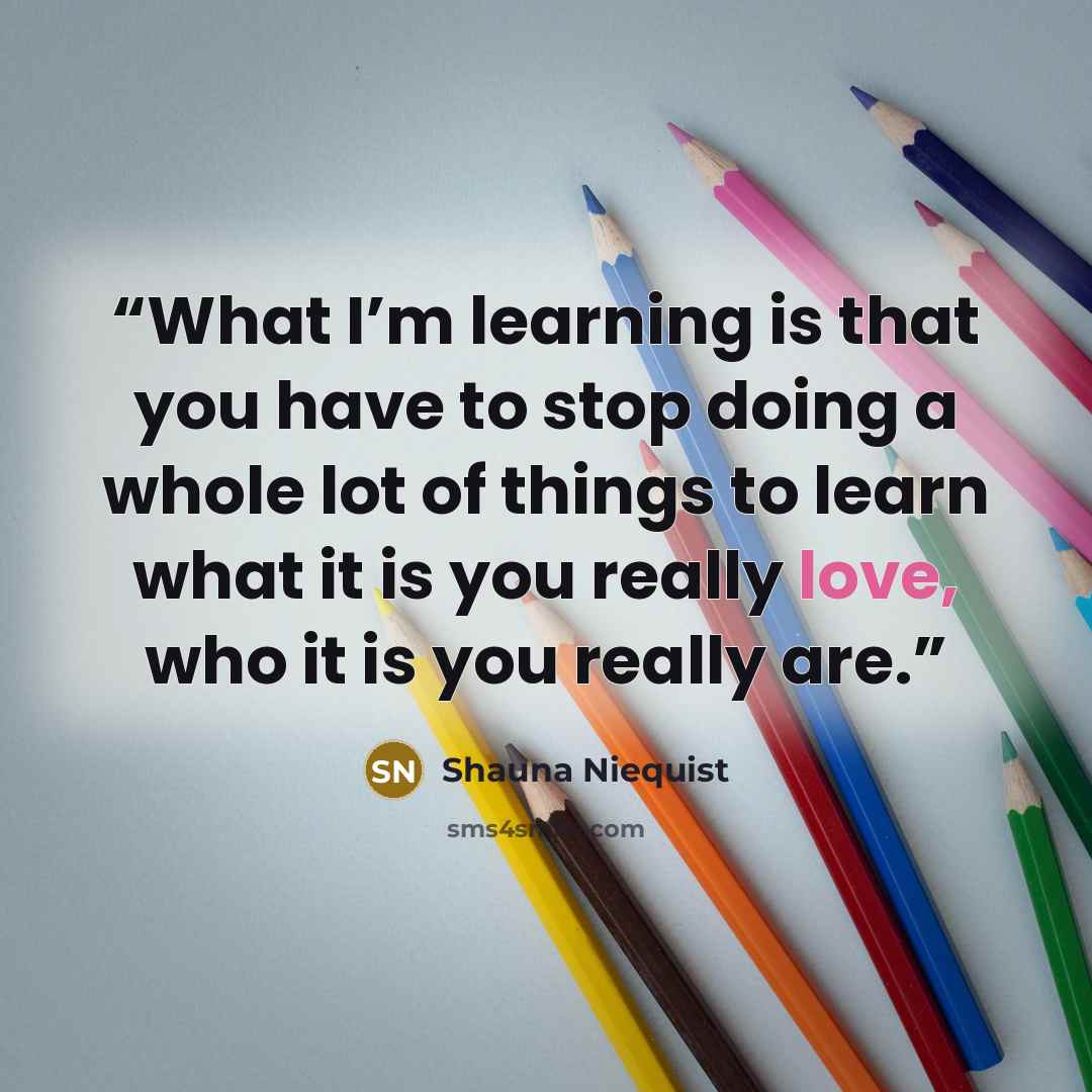 “What I’m learning is that you have to stop doing a whole lot of things to learn what it is you really love, who it is you really are.” quote by Shauna Niequist
