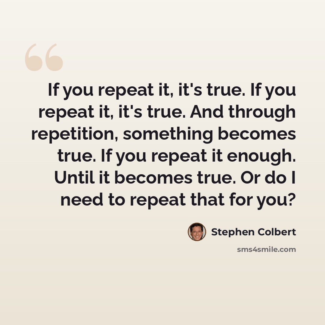 “If you repeat it, it's true. If you repeat it, it's true. And through repetition, something becomes true. If you repeat it enough. Until it becomes true. Or do I need to repeat that for you?” quote by Stephen Colbert