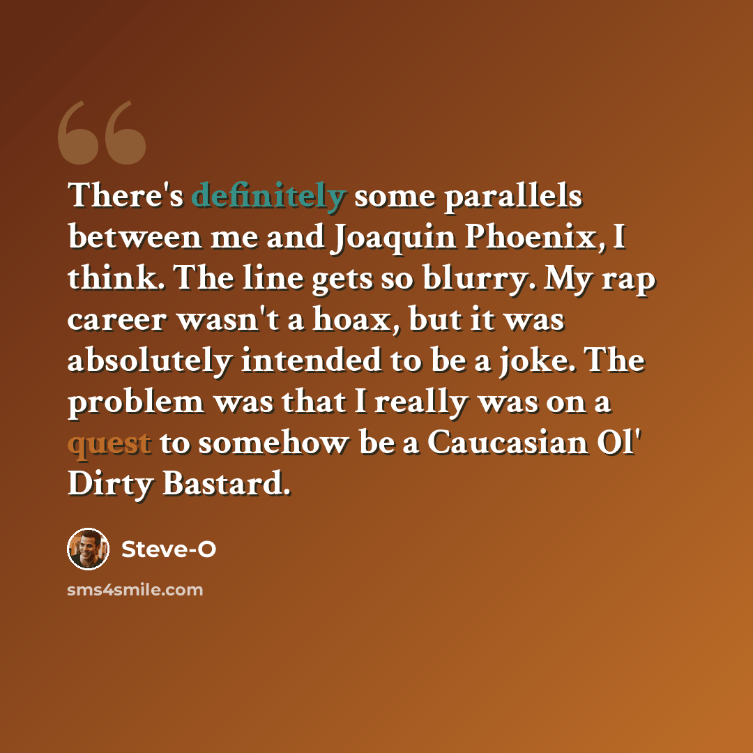 “There's definitely some parallels between me and Joaquin Phoenix, I think. The line gets so blurry. My rap career wasn't a hoax, but it was absolutely intended to be a joke. The problem was that I really was on a quest to somehow be a Caucasian Ol' Dirty Bastard.” quote by Steve-O