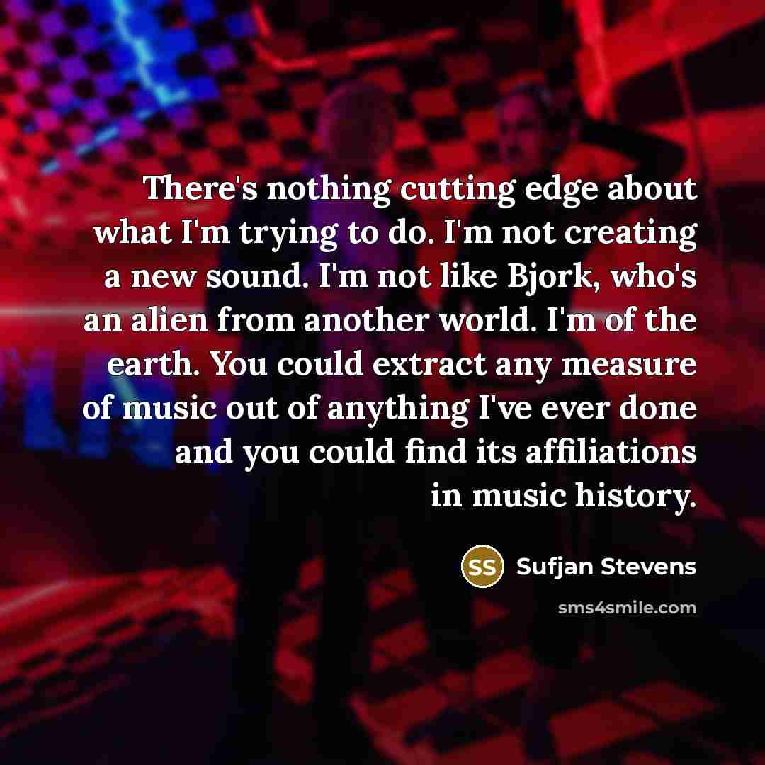 “There's nothing cutting edge about what I'm trying to do. I'm not creating a new sound. I'm not like Bjork, who's an alien from another world. I'm of the earth. You could extract any measure of music out of anything I've ever done and you could find its affiliations in music history.” quote by Sufjan Stevens