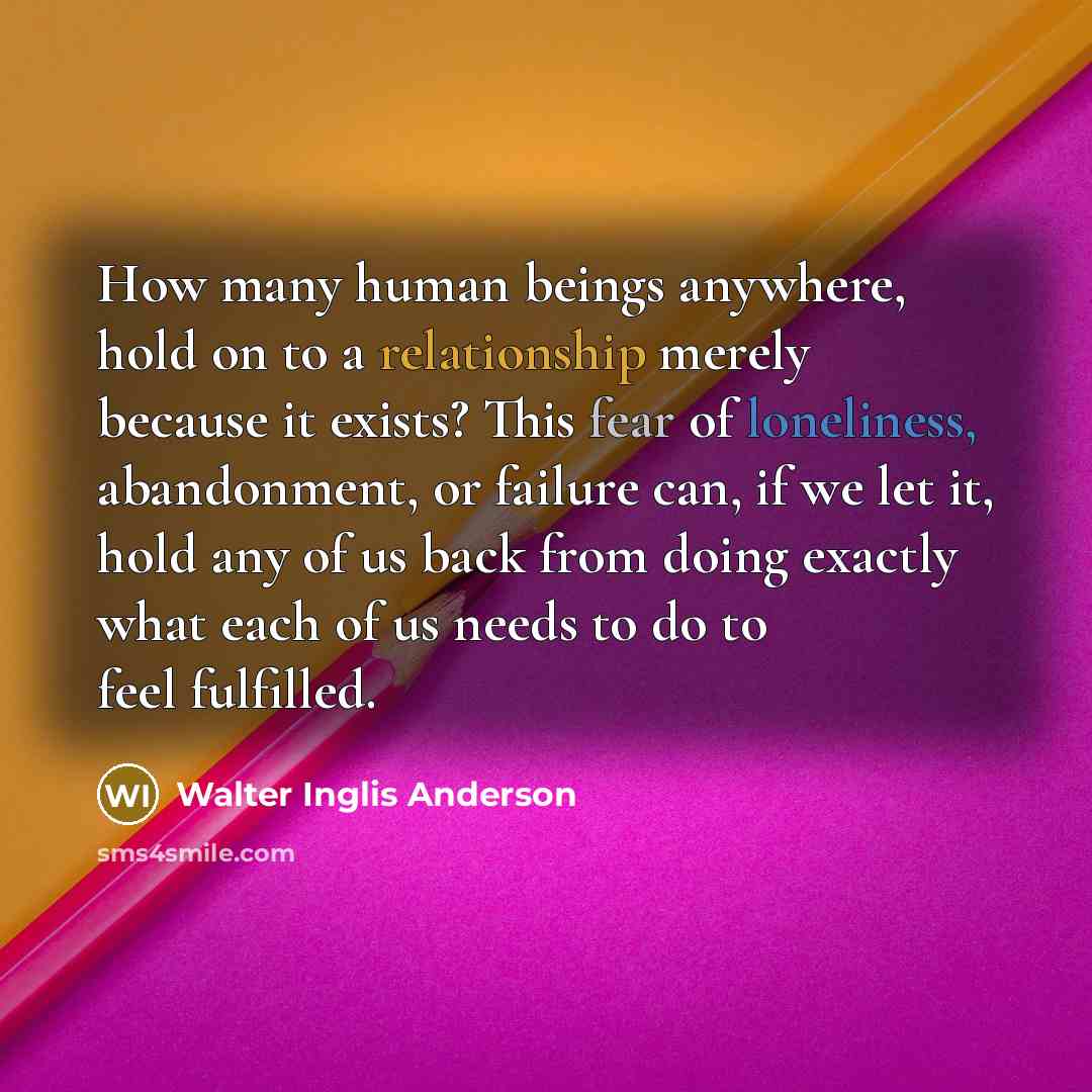 “How many human beings anywhere, hold on to a relationship merely because it exists? This fear of loneliness, abandonment, or failure can, if we let it, hold any of us back from doing exactly what each of us needs to do to feel fulfilled.” quote by Walter Inglis Anderson
