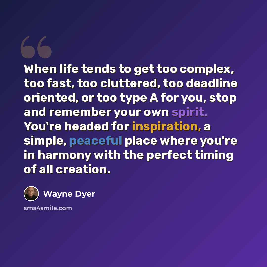 “When life tends to get too complex, too fast, too cluttered, too deadline oriented, or too type A for you, stop and remember your own spirit. You're headed for inspiration, a simple, peaceful place where you're in harmony with the perfect timing of all creation.” quote by Wayne Dyer