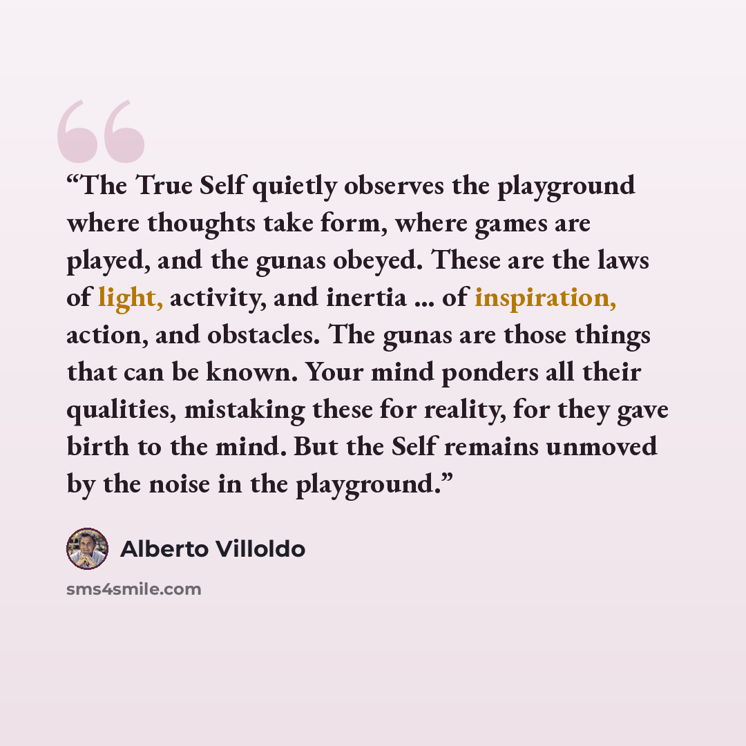 “The True Self quietly observes the playground where thoughts take form, where games are played, and the gunas obeyed. These are the laws of light, activity, and inertia … of inspiration, action, and obstacles. The gunas are those things that can be known. Your mind ponders all their qualities…” quote by Alberto Villoldo