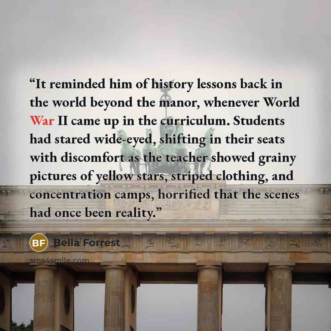 “It reminded him of history lessons back in the world beyond the manor, whenever World War II came up in the curriculum. Students had stared wide-eyed, shifting in their seats with discomfort as the teacher showed grainy pictures of yellow stars, striped clothing, and concentration camps, horrified…” quote by Bella Forrest