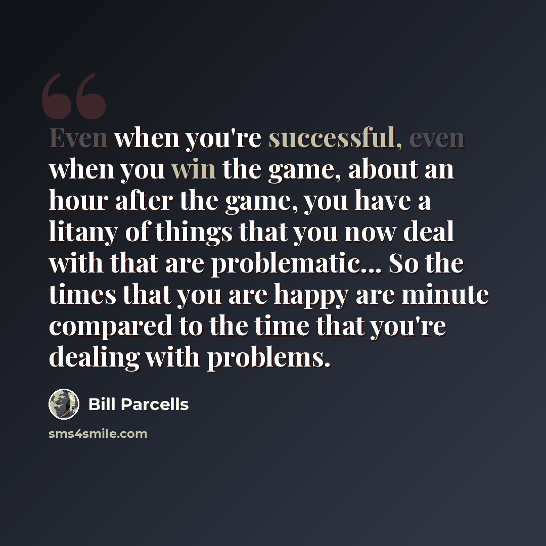 “Even when you're successful, even when you win the game, about an hour after the game, you have a litany of things that you now deal with that are problematic... So the times that you are happy are minute compared to the time that you're dealing with problems.” quote by Bill Parcells
