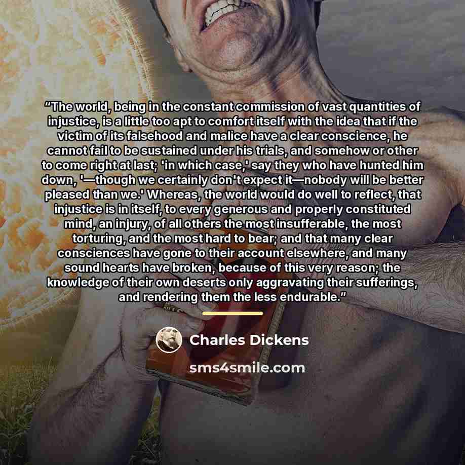 “The world, being in the constant commission of vast quantities of injustice, is a little too apt to comfort itself with the idea that if the victim of its falsehood and malice have a clear conscience, he cannot fail to be sustained under his trials, and somehow or other to come right at last; 'in…” quote by Charles Dickens