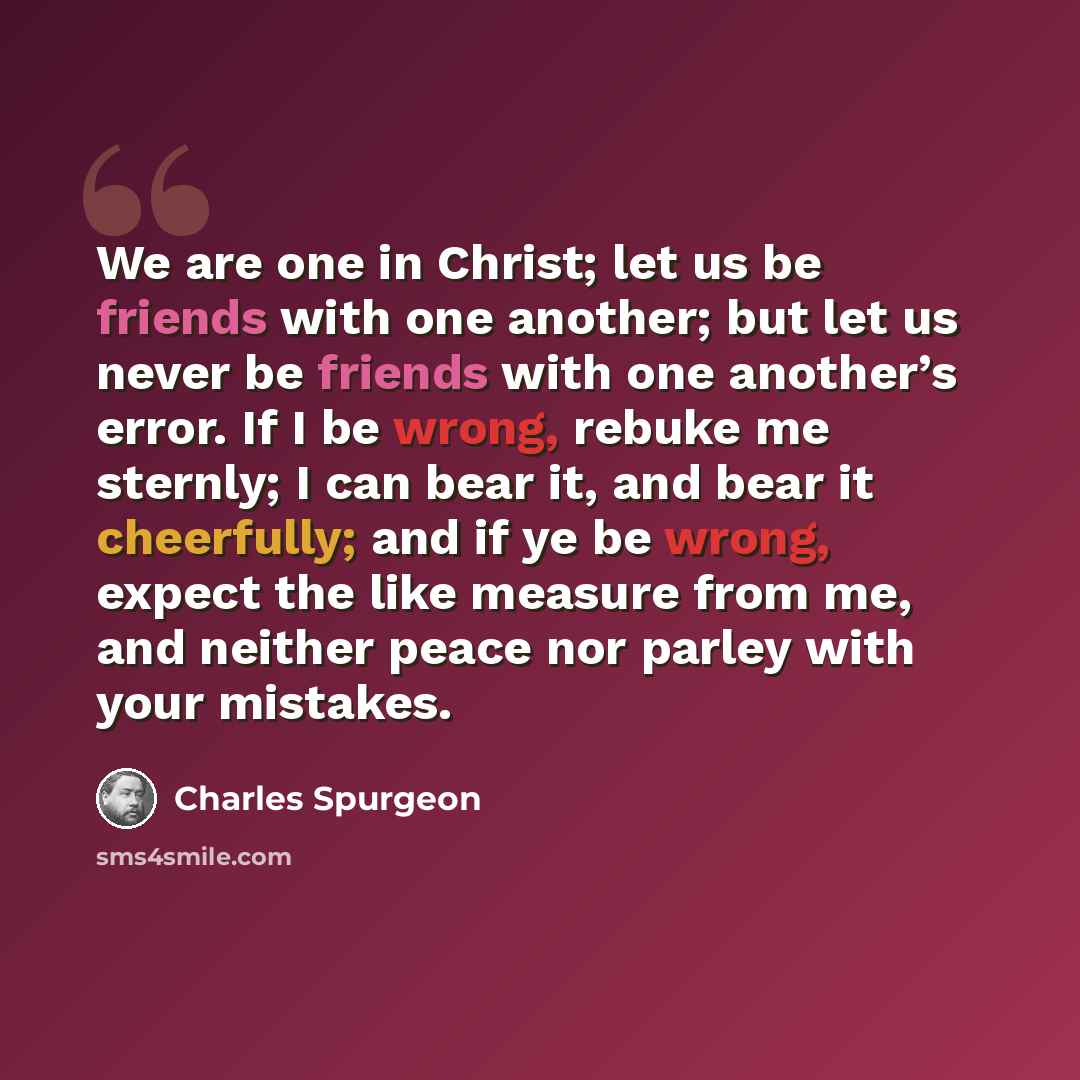 “We are one in Christ; let us be friends with one another; but let us never be friends with one another’s error. If I be wrong, rebuke me sternly; I can bear it, and bear it cheerfully; and if ye be wrong, expect the like measure from me, and neither peace nor parley with your mistakes.” quote by Charles Spurgeon