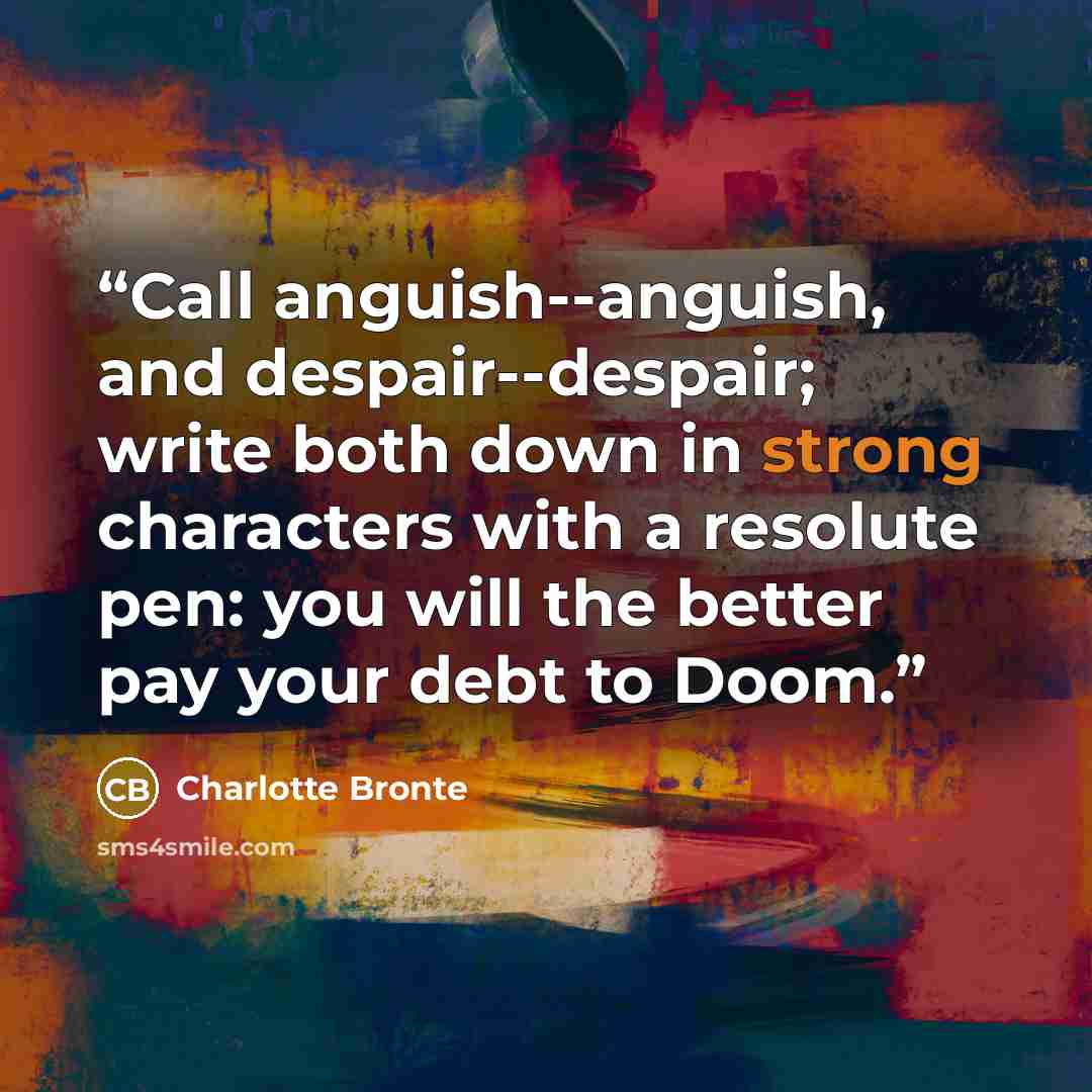“Call anguish--anguish, and despair--despair; write both down in strong characters with a resolute pen: you will the better pay your debt to Doom.” quote by Charlotte Brontë