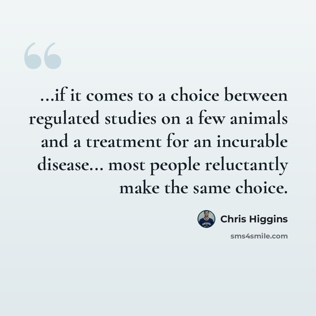 “...if it comes to a choice between regulated studies on a few animals and a treatment for an incurable disease... most people reluctantly make the same choice.” quote by Chris Higgins